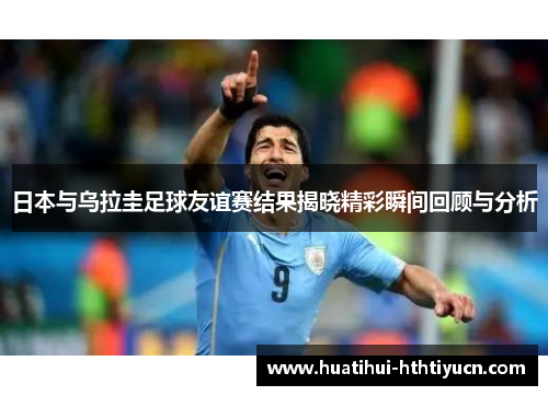 日本与乌拉圭足球友谊赛结果揭晓精彩瞬间回顾与分析