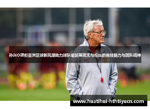 孙兴O领衔亚洲足球新风潮助力球队崛起展现无与伦比的竞技魅力与团队精神